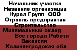 Начальник участка › Название организации ­ Нурал Групп, ООО › Отрасль предприятия ­ Строительство › Минимальный оклад ­ 55 000 - Все города Работа » Вакансии   . Калининградская обл.,Калининград г.